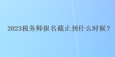 2023稅務師報名截止到什么時候？