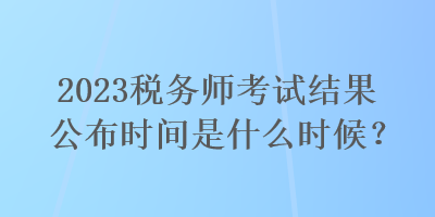 2023稅務師考試結果公布時間是什么時候？