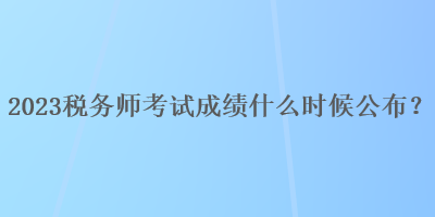2023稅務(wù)師考試成績什么時候公布？