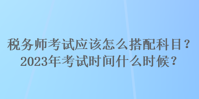 稅務師考試應該怎么搭配科目？2023年考試時間什么時候？