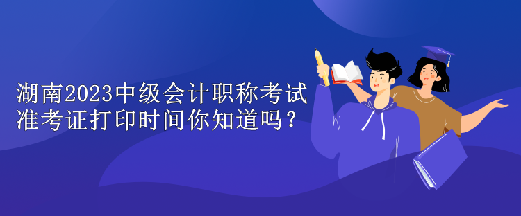 湖南2023中級會計職稱考試準考證打印時間你知道嗎？