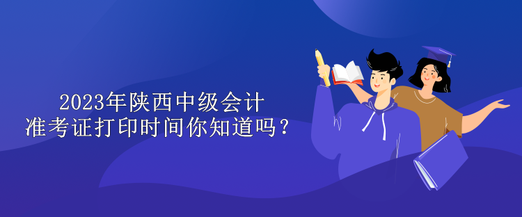 2023年陜西中級會計(jì)準(zhǔn)考證打印時間你知道嗎？
