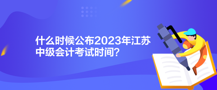 什么時候公布2023年江蘇中級會計考試時間？