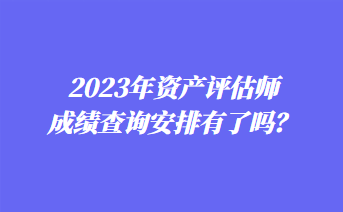 2023年資產(chǎn)評估師成績查詢安排有了嗎？
