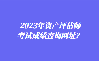 2023年資產評估師考試成績查詢網址？