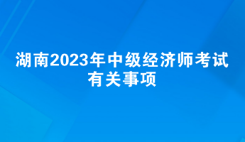 提前了解！湖南2023年中級經濟師考試有關事項