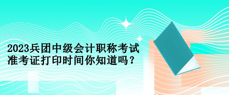 2023兵團中級會計職稱考試準考證打印時間你知道嗎？