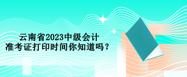 云南省2023中級會計準考證打印時間你知道嗎？