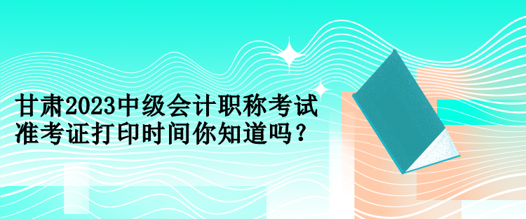 甘肅2023中級會計職稱考試準(zhǔn)考證打印時間你知道嗎？