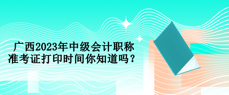 廣西2023年中級會計職稱準考證打印時間你知道嗎？