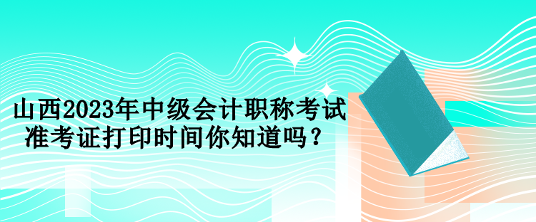 山西2023年中級會計職稱考試準考證打印時間你知道嗎？