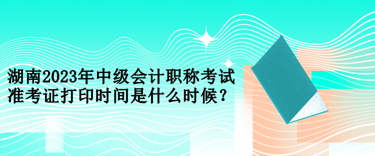 湖南2023年中級會計職稱考試準考證打印時間是什么時候？
