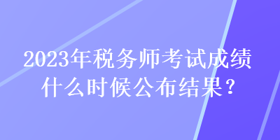 2023年稅務師考試成績什么時候公布結果？