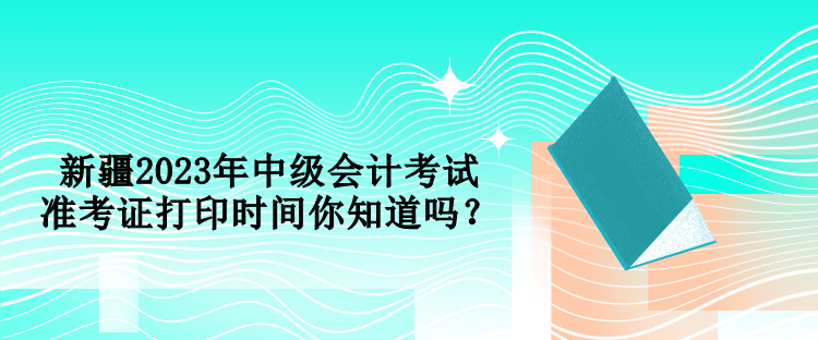 新疆2023年中級會計考試準考證打印時間你知道嗎？