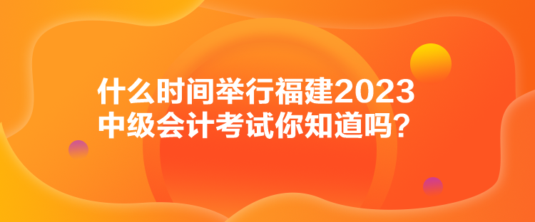 什么時間舉行福建2023中級會計(jì)考試你知道嗎？