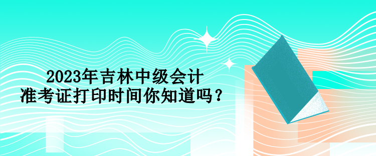 2023年吉林中級會計準考證打印時間你知道嗎？