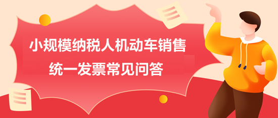 小規(guī)模納稅人機(jī)動(dòng)車(chē)銷(xiāo)售統(tǒng)一發(fā)票常見(jiàn)問(wèn)答
