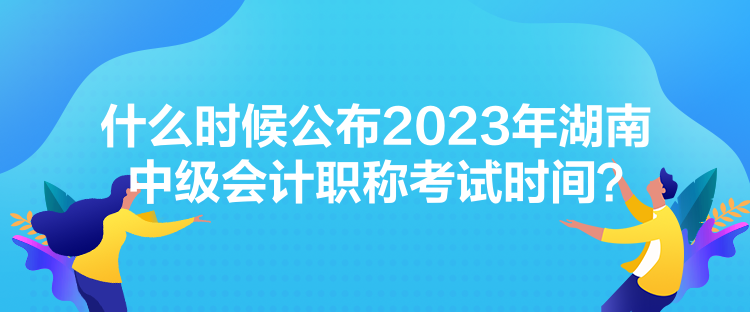 什么時候公布2023年湖南中級會計職稱考試時間？