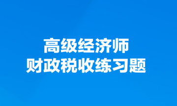高級經(jīng)濟師財政稅收練習(xí)題