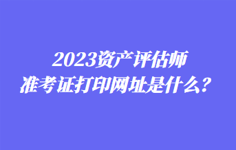 2023資產(chǎn)評(píng)估師準(zhǔn)考證打印網(wǎng)址是什么？