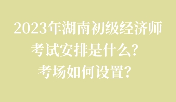 2023年湖南初級(jí)經(jīng)濟(jì)師考試安排是什么？考場(chǎng)如何設(shè)置？