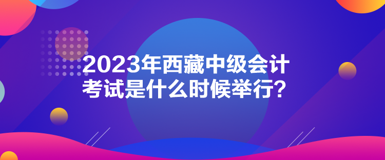 2023年西藏中級會計考試是什么時候舉行？
