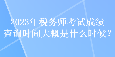 2023年稅務師考試成績查詢時間大概是什么時候？