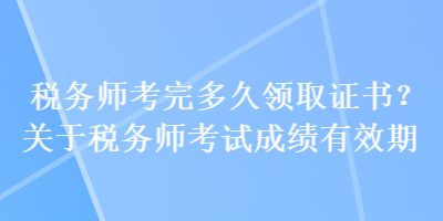 稅務師考完多久領取證書？關于稅務師考試成績有效期