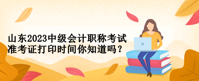 山東2023中級會計職稱考試準考證打印時間你知道嗎？