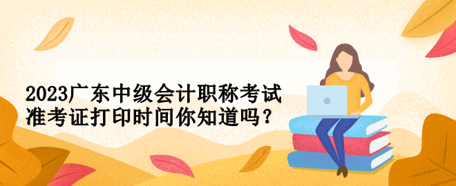 2023廣東中級會計職稱考試準考證打印時間你知道嗎？