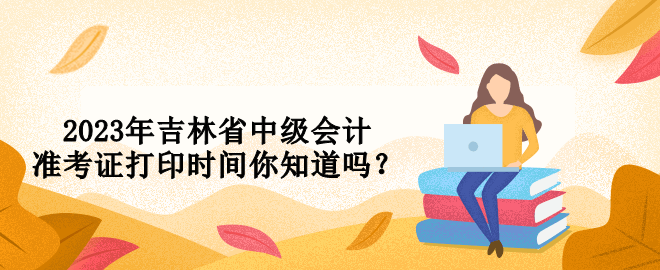 2023年吉林省中級會計準考證打印時間你知道嗎？