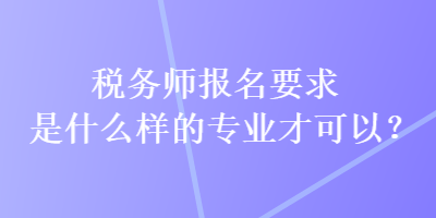 稅務師報名要求是什么樣的專業才可以？