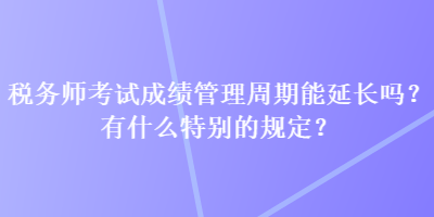 稅務師考試成績管理周期能延長嗎？有什么特別的規定？
