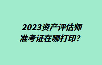 2023資產(chǎn)評(píng)估師準(zhǔn)考證在哪打印？