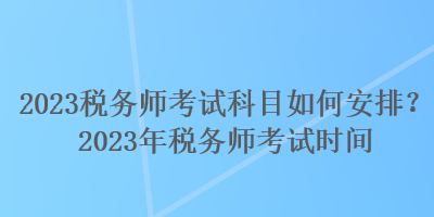 2023稅務師考試科目如何安排？2023年稅務師考試時間