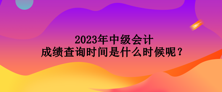 2023年中級會計成績查詢時間是什么時候呢？