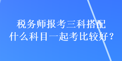 稅務(wù)師報(bào)考三科搭配什么科目一起考比較好？