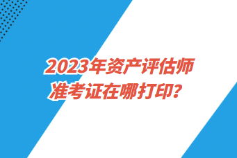 2023年資產評估師準考證在哪打印？