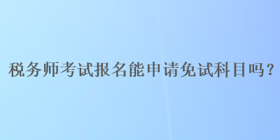 稅務(wù)師考試報(bào)名能申請(qǐng)免試科目嗎？