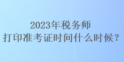 2023年稅務師打印準考證時間什么時候？