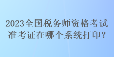 2023全國稅務師資格考試準考證在哪個系統打印？