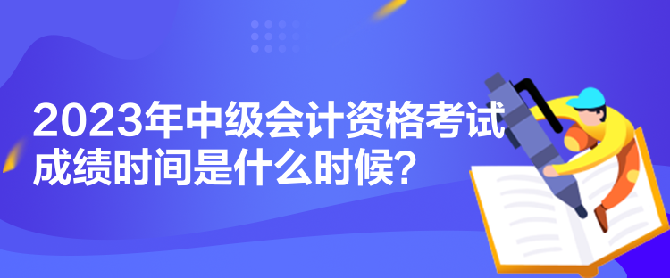 2023年中級會計資格考試成績時間是什么時候？