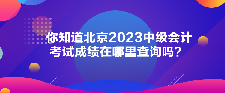 你知道北京2023中級會計考試成績在哪里查詢嗎？