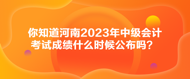 你知道河南2023年中級(jí)會(huì)計(jì)考試成績(jī)什么時(shí)候公布嗎？