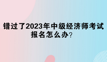 錯過了2023年中級經濟師考試報名怎么辦？