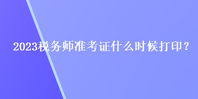 2023稅務(wù)師準(zhǔn)考證什么時候打印？