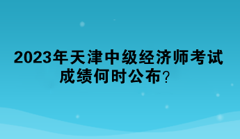 2023年天津中級經(jīng)濟(jì)師考試成績何時公布？