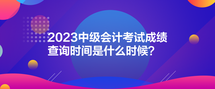 2023中級會計(jì)考試成績查詢時(shí)間是什么時(shí)候？