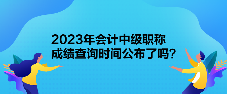 2023年會計中級職稱成績查詢時間公布了嗎？