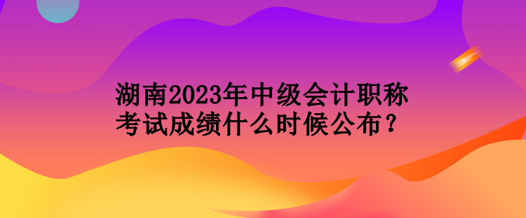 湖南2023年中級(jí)會(huì)計(jì)職稱考試成績什么時(shí)候公布？